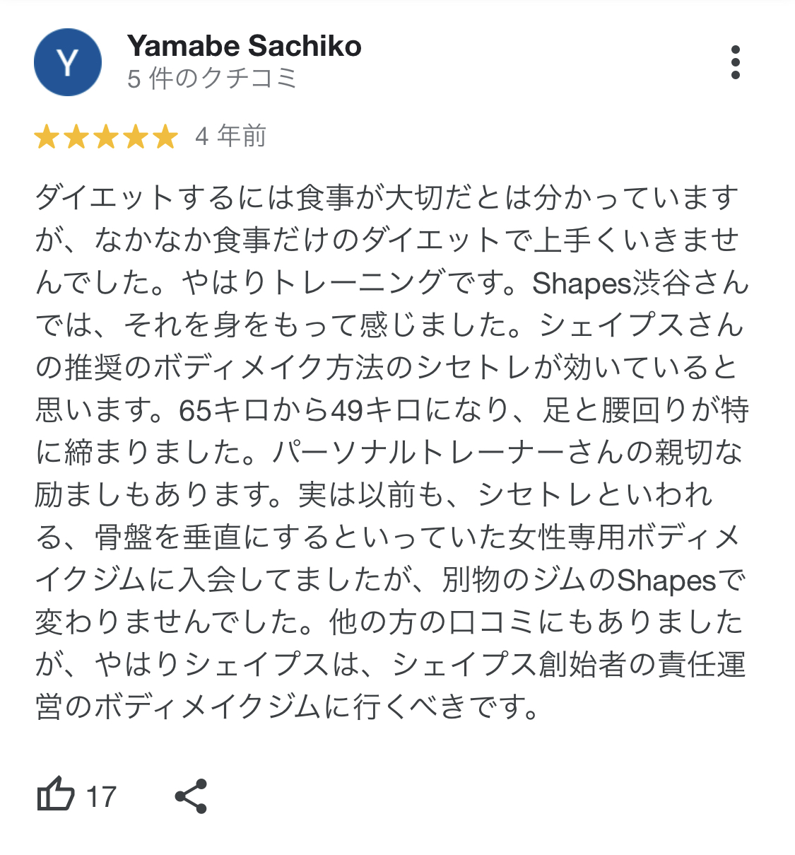 ダイエットするには食事が大切だとは分かっていますが、なかなか食事だけのダイエットで上手くいきませんでした。やはりトレーニングです。Shapes渋谷さんでは、それを身をもって感じました。シェイプスさんの推奨のボディメイク方法のシセトレが効いていると思います。65キロから49キロになり、足と腰回りが特に締まりました。パーソナルトレーナーさんの親切な
励ましもあります。実は以前も、シセトレといわれる、骨盤を垂直にするといっていた女性専用ボディメイクジムに入会してましたが、別物のジムのShapesで変わりませんでした。他の方のロコミにもありましたが、やはりシェイプスは、シェイプス創始者の責任運営のボディメイクジムに行くべきです。