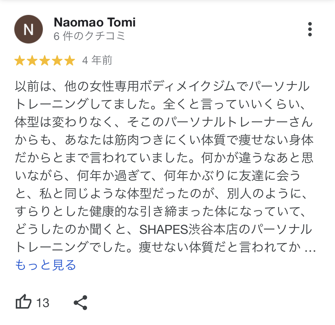 以前は、他の女性専用ボディメイクジムでパーソナルトレーニングしてました。全くと言っていいくらい、体型は変わりなく、そこのパーソナルトレーナーさんからも、あなたは筋肉っきにくい体質で痩せない身体だからとまで言われていました。何かが違うなあと思いながら、何年か過ぎて、何年かぶりに友達に会うと、私と同じような体型だったのが、別人のように、すらりとした健康的な引き締まった体になっていて、どうしたのか聞くと、SHAPES渋谷本店のパーソナルトレーニングでした。痩せない体質だと言われてか..