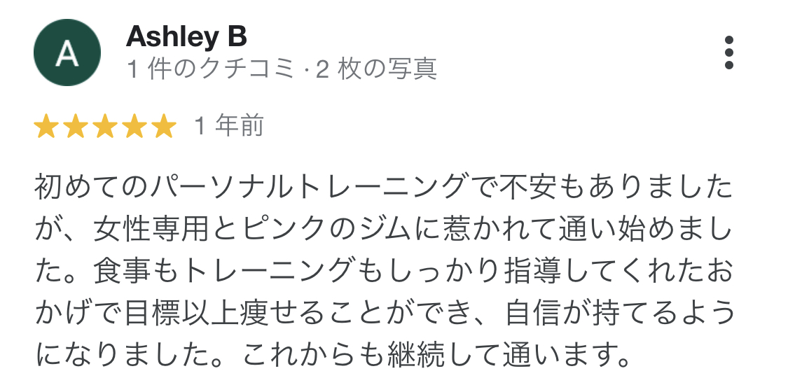 初めてのパーソナルトレーニングで不安もありましたが、女性専用とピンクのジムに惹かれて通い始めました。食事もトレーニングもしっかり指導してくれたおかげで目標以上痩せることができ、自信が持てるようになりました。これからも継続して通います。